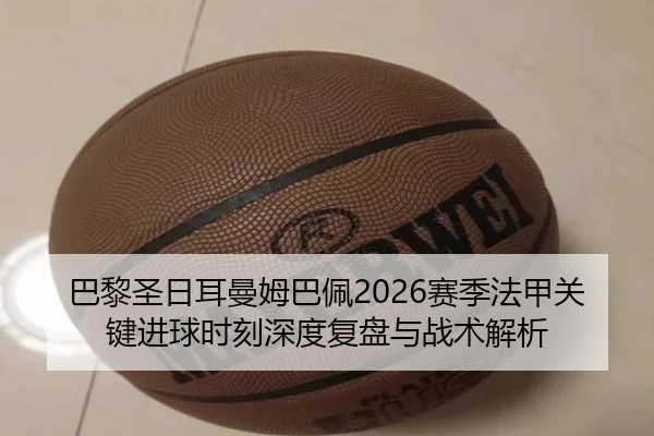巴黎圣日耳曼姆巴佩2026赛季法甲关键进球时刻深度复盘与战术解析