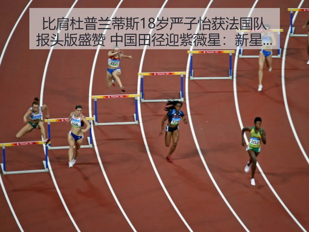 比肩杜普兰蒂斯18岁严子怡获法国队报头版盛赞 中国田径迎紫薇星：新星崛起与期待